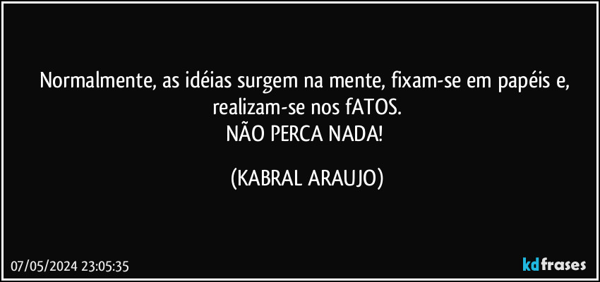 Normalmente, as idéias surgem na mente, fixam-se em papéis e, realizam-se nos fATOS.
NÃO PERCA NADA! (KABRAL ARAUJO)