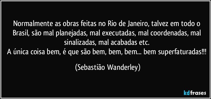 Normalmente as obras feitas no Rio de Janeiro, talvez em todo o Brasil, são mal planejadas, mal executadas, mal coordenadas, mal sinalizadas, mal acabadas etc. 
A única coisa bem, é que são bem, bem, bem... bem superfaturadas!!! (Sebastião Wanderley)