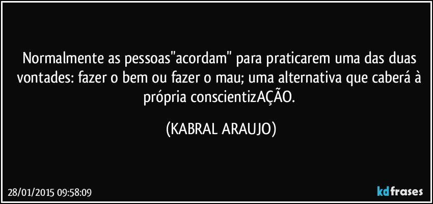 Normalmente as pessoas"acordam" para praticarem uma das duas vontades: fazer o bem ou fazer o mau; uma alternativa que caberá à própria conscientizAÇÃO. (KABRAL ARAUJO)