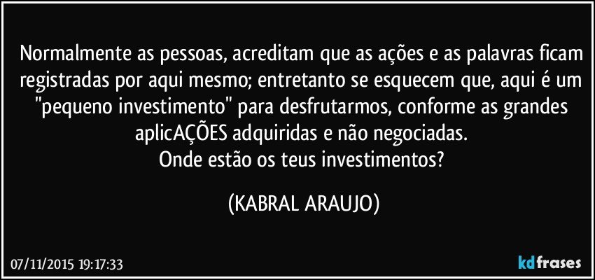 Normalmente as pessoas, acreditam que as ações e as palavras ficam registradas por aqui mesmo; entretanto se esquecem que, aqui é um "pequeno investimento" para desfrutarmos, conforme as grandes aplicAÇÕES adquiridas e não negociadas. 
Onde estão os teus investimentos? (KABRAL ARAUJO)