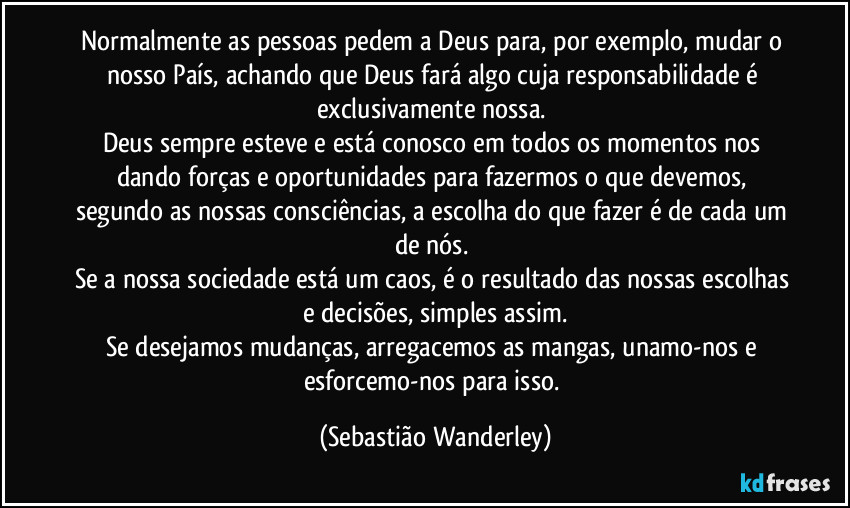 Normalmente as pessoas pedem a Deus para, por exemplo, mudar o nosso País, achando que Deus fará algo cuja responsabilidade é exclusivamente nossa. 
Deus sempre esteve e está conosco em todos os momentos nos dando forças e oportunidades para fazermos o que devemos, segundo as nossas consciências, a escolha do que fazer é de cada um de nós. 
Se a nossa sociedade está um caos, é o resultado das nossas escolhas e decisões, simples assim.
Se desejamos mudanças, arregacemos as mangas, unamo-nos e esforcemo-nos para isso. (Sebastião Wanderley)