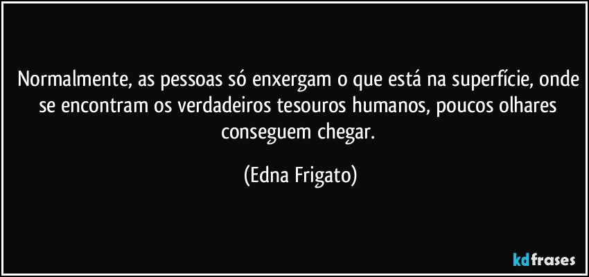 Normalmente, as pessoas só enxergam o que está na superfície, onde se encontram os verdadeiros tesouros humanos, poucos olhares conseguem chegar. (Edna Frigato)