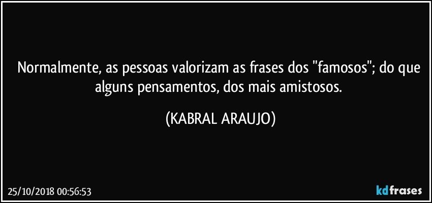 Normalmente,  as pessoas valorizam as frases dos "famosos"; do que alguns  pensamentos, dos mais amistosos. (KABRAL ARAUJO)