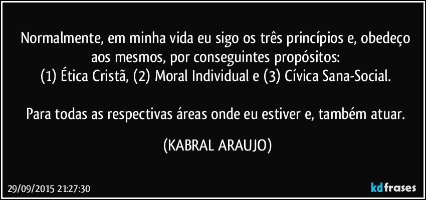 Normalmente, em minha vida eu sigo os três princípios e, obedeço aos mesmos, por conseguintes propósitos: 
(1) Ética Cristã, (2) Moral Individual e (3) Cívica Sana-Social. 

Para todas as respectivas áreas onde eu estiver e, também atuar. (KABRAL ARAUJO)