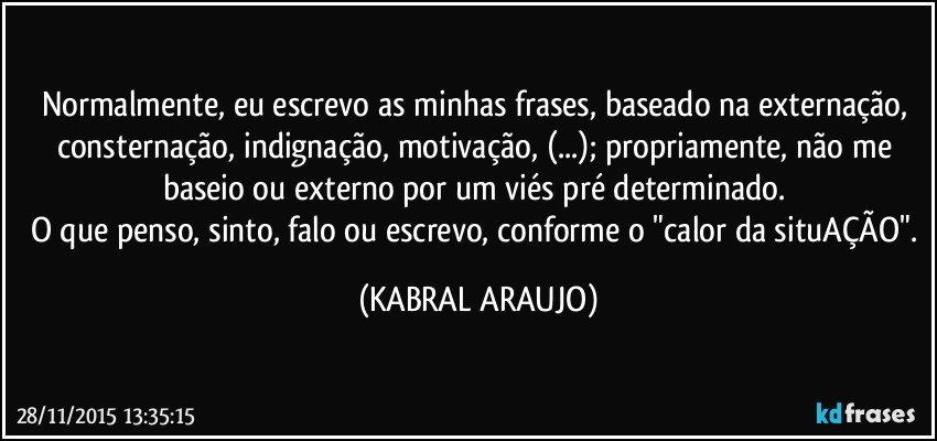 Normalmente, eu escrevo as minhas frases, baseado na externação, consternação, indignação, motivação, (...); propriamente, não me baseio ou externo por um viés pré determinado. 
O que penso, sinto, falo ou escrevo, conforme o "calor da situAÇÃO". (KABRAL ARAUJO)