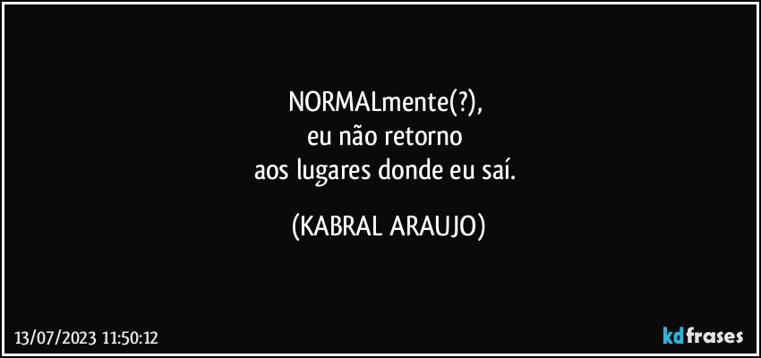 NORMALmente(?), 
eu não retorno 
aos lugares donde eu saí. (KABRAL ARAUJO)