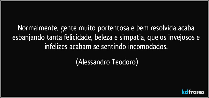 Normalmente, gente muito portentosa e bem resolvida acaba esbanjando tanta felicidade, beleza e simpatia, que os invejosos e infelizes acabam se sentindo incomodados. (Alessandro Teodoro)