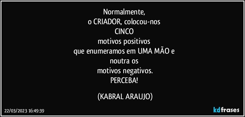 Normalmente, 
o CRIADOR, colocou-nos 
CINCO 
motivos positivos 
que enumeramos em UMA MÃO e 
noutra os 
motivos negativos.
PERCEBA! (KABRAL ARAUJO)