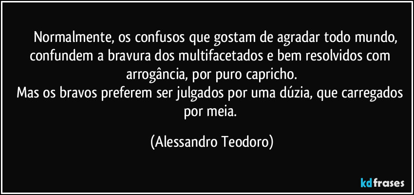 ⁠⁠⁠Normalmente, os confusos que gostam de agradar todo mundo, confundem a bravura dos multifacetados e bem resolvidos com arrogância, por puro capricho.
Mas os bravos preferem ser julgados por uma dúzia, que carregados por meia. (Alessandro Teodoro)