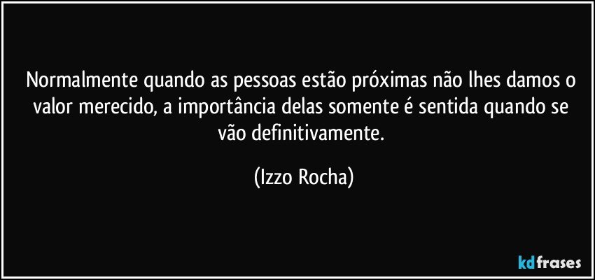 Normalmente quando as pessoas estão próximas não lhes damos o valor merecido, a importância delas somente é sentida quando se vão definitivamente. (Izzo Rocha)