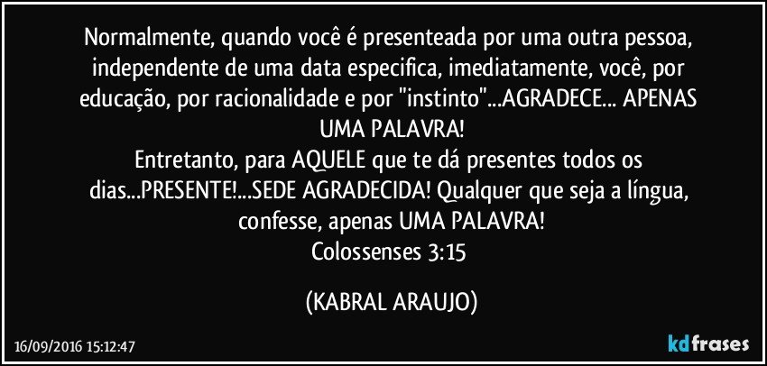 Normalmente, quando você é presenteada por uma outra pessoa, independente de uma data especifica, imediatamente, você, por educação, por racionalidade e por "instinto"...AGRADECE... APENAS UMA PALAVRA!
Entretanto, para AQUELE que te dá presentes todos os dias...PRESENTE!...SEDE AGRADECIDA!  Qualquer que seja a língua, confesse, apenas UMA PALAVRA!
Colossenses 3:15 (KABRAL ARAUJO)