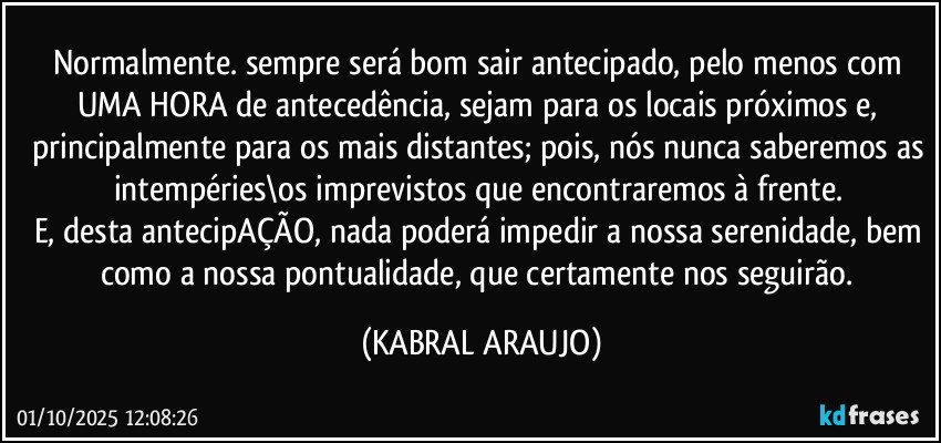 Normalmente. sempre será bom sair antecipado, pelo menos com UMA HORA de antecedência, sejam para os locais próximos e, principalmente para os mais distantes; pois, nós nunca saberemos as intempéries\os imprevistos que encontraremos à frente. 
E, desta antecipAÇÃO, nada poderá impedir a nossa serenidade, bem como a nossa pontualidade, que certamente nos seguirão. (KABRAL ARAUJO)