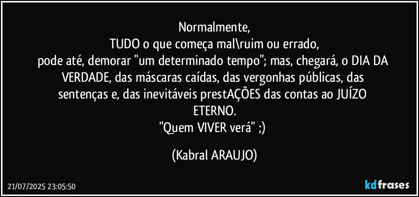 Normalmente,
TUDO o que começa mal\ruim ou errado,
pode até, demorar "um determinado tempo"; mas, chegará, o DIA DA VERDADE, das máscaras caídas, das vergonhas públicas, das sentenças e, das inevitáveis prestAÇÕES das contas ao JUÍZO ETERNO.
"Quem VIVER verá" ;) (KABRAL ARAUJO)
