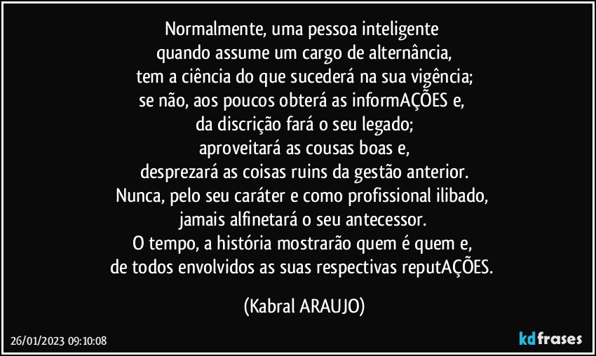 Normalmente, uma pessoa inteligente 
quando assume um cargo de alternância,
tem a ciência do que sucederá na sua vigência;
se não, aos poucos obterá as informAÇÕES e, 
da discrição fará o seu legado;
aproveitará as cousas boas e,
desprezará as coisas ruins da gestão anterior.
Nunca, pelo seu caráter e como profissional ilibado, 
jamais alfinetará o seu antecessor.
O tempo, a história mostrarão quem é quem e, 
de todos envolvidos as suas respectivas reputAÇÕES. (KABRAL ARAUJO)