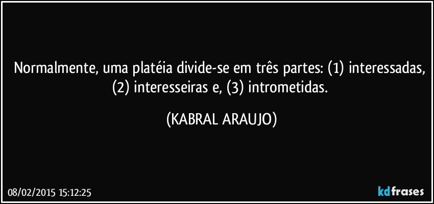 Normalmente, uma platéia divide-se em três partes: (1) interessadas, (2) interesseiras e, (3) intrometidas. (KABRAL ARAUJO)