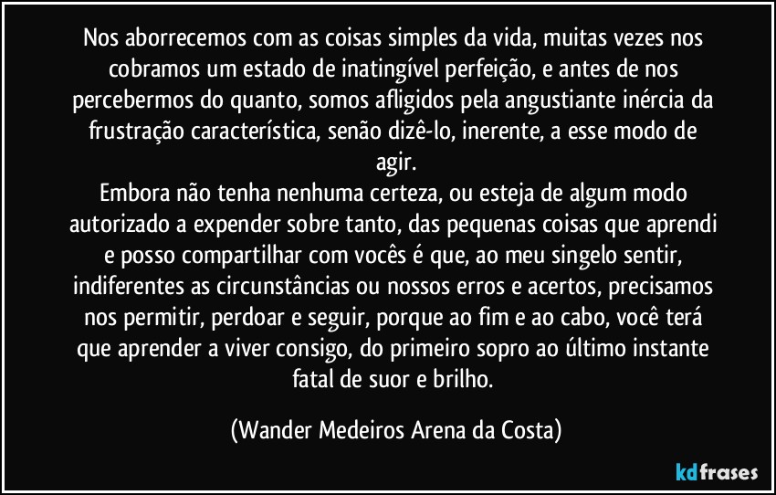 Nos aborrecemos com as coisas simples da vida, muitas vezes nos cobramos um estado de inatingível perfeição, e antes de nos percebermos do quanto, somos afligidos pela angustiante inércia da frustração característica, senão  dizê-lo, inerente, a esse modo de agir.
Embora não tenha nenhuma certeza, ou esteja de algum modo autorizado a expender sobre tanto, das pequenas coisas que aprendi e posso compartilhar com vocês é que, ao meu singelo sentir, indiferentes as circunstâncias ou nossos erros e acertos, precisamos nos permitir, perdoar e seguir, porque ao fim e ao cabo, você terá que aprender a viver consigo, do primeiro sopro ao último instante fatal de suor e brilho. (Wander Medeiros Arena da Costa)