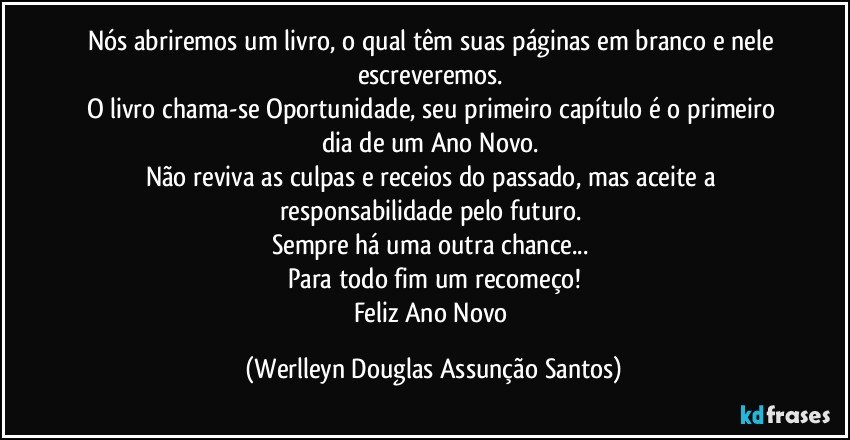 Nós abriremos um livro, o qual têm suas páginas em branco e nele escreveremos. 
O livro chama-se Oportunidade, seu primeiro capítulo é o primeiro dia de um Ano Novo. 
Não reviva as culpas e receios do passado, mas aceite a responsabilidade pelo futuro. 
Sempre há uma outra chance... 
Para todo fim um recomeço!
Feliz Ano Novo (Werlleyn Douglas Assunção Santos)