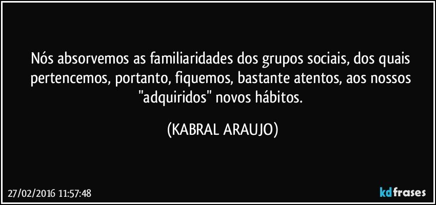 Nós absorvemos as familiaridades dos grupos sociais, dos quais pertencemos, portanto, fiquemos, bastante atentos, aos nossos "adquiridos" novos hábitos. (KABRAL ARAUJO)