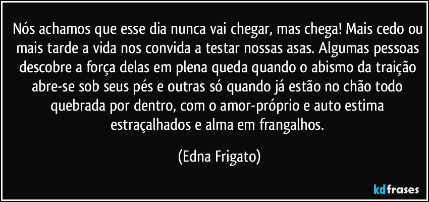 Nós achamos que esse dia nunca vai chegar, mas chega! Mais cedo ou mais tarde a vida nos convida a testar nossas asas. Algumas pessoas descobre a força delas em plena queda quando o abismo da traição abre-se sob seus pés e outras só quando já estão no chão todo quebrada por dentro, com o amor-próprio e auto estima estraçalhados e alma em frangalhos. (Edna Frigato)