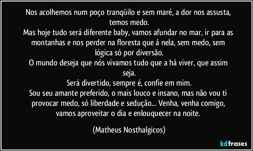 Nos acolhemos num poço tranqüilo e sem maré, a dor nos assusta, temos medo.
Mas hoje tudo será diferente baby, vamos afundar no mar, ir para as montanhas e nos perder na floresta que á nela, sem medo, sem lógica só por diversão.
O mundo deseja que nós vivamos tudo que a há viver, que assim seja.
Será divertido, sempre é, confie em mim.
Sou seu amante preferido, o mais louco e insano, mas não vou ti provocar medo, só liberdade e sedução... Venha, venha comigo, vamos aproveitar o dia e enlouquecer na noite. (Matheus Nosthalgicos)