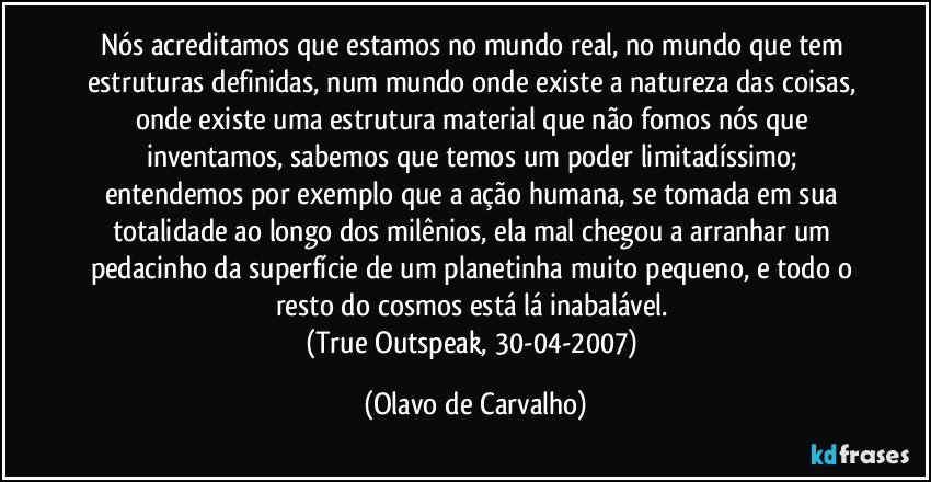 Nós acreditamos que estamos no mundo real, no mundo que tem estruturas definidas, num mundo onde existe a natureza das coisas, onde existe uma estrutura material que não fomos nós que inventamos, sabemos que temos um poder limitadíssimo; entendemos por exemplo que a ação humana, se tomada em sua totalidade ao longo dos milênios, ela mal chegou a arranhar um pedacinho da superfície de um planetinha muito pequeno, e todo o resto do cosmos está lá inabalável. 
(True Outspeak, 30-04-2007) (Olavo de Carvalho)