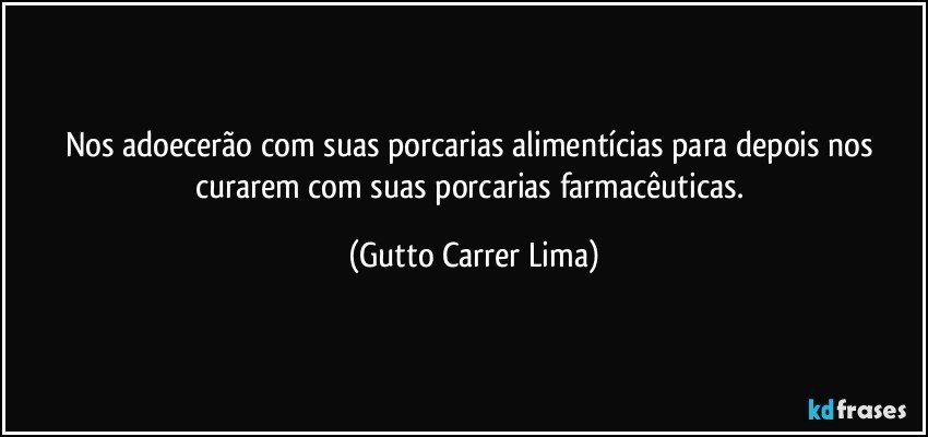 Nos adoecerão com suas porcarias alimentícias para depois nos curarem com suas porcarias farmacêuticas. (Gutto Carrer Lima)