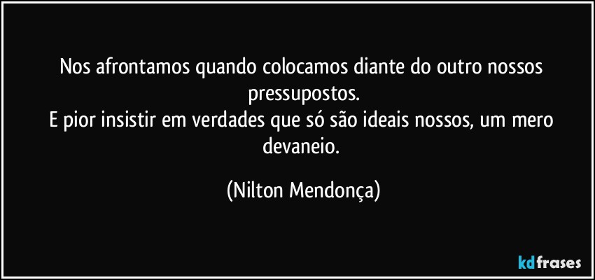 Nos afrontamos quando colocamos diante do outro nossos pressupostos.
E pior insistir em verdades que só são ideais nossos, um mero devaneio. (Nilton Mendonça)