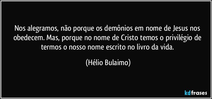 Nos alegramos, não porque os demônios em nome de Jesus nos obedecem. Mas, porque no nome de Cristo temos o privilégio de termos o nosso nome escrito no livro da vida. (Hélio Bulaimo)