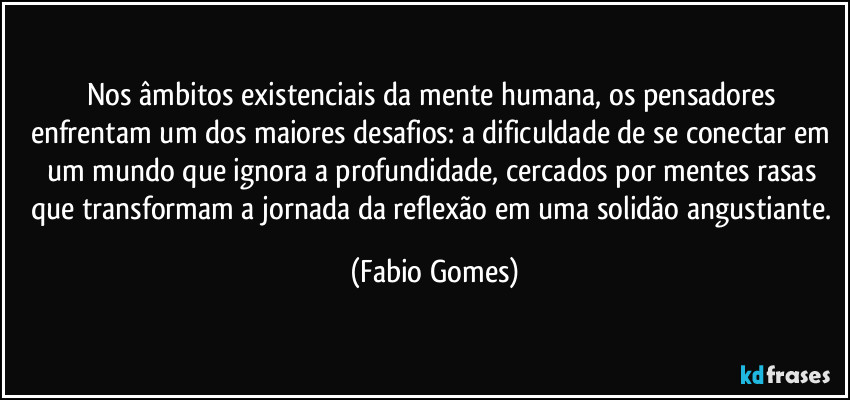 Nos âmbitos existenciais da mente humana, os pensadores enfrentam um dos maiores desafios: a dificuldade de se conectar em um mundo que ignora a profundidade, cercados por mentes rasas que transformam a jornada da reflexão em uma solidão angustiante. (Fabio Gomes)