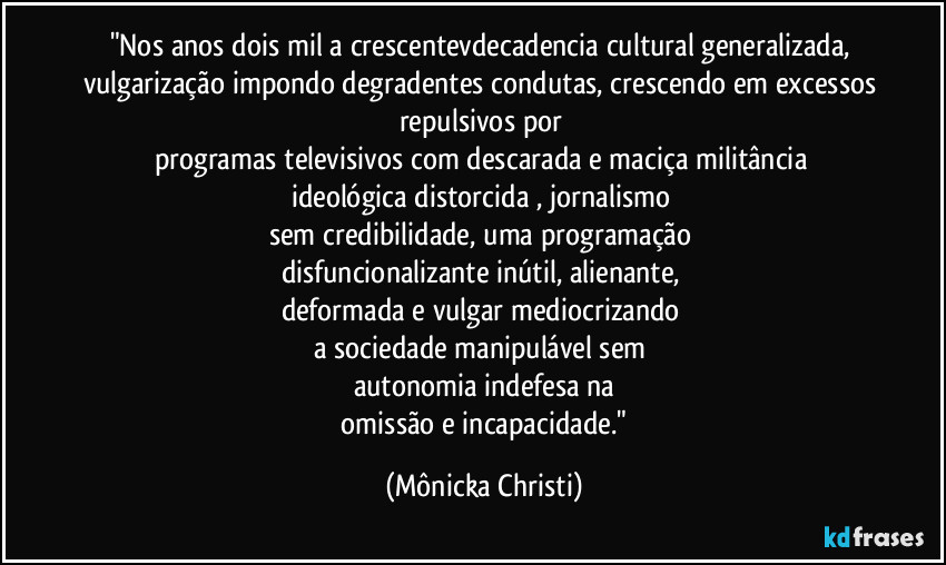 "Nos anos dois mil a crescentevdecadencia cultural generalizada, vulgarização impondo degradentes condutas, crescendo em excessos repulsivos por 
programas televisivos com descarada e maciça militância 
ideológica distorcida , jornalismo 
sem credibilidade, uma programação 
disfuncionalizante inútil, alienante, 
deformada e vulgar   mediocrizando 
a sociedade manipulável sem 
autonomia indefesa na
 omissão e incapacidade." (Mônicka Christi)