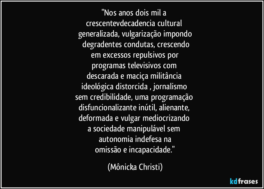 "Nos anos dois mil a 
crescentevdecadencia cultural 
generalizada, vulgarização impondo
 degradentes condutas, crescendo
 em excessos repulsivos por 
programas televisivos com 
descarada e maciça militância 
ideológica distorcida , jornalismo 
sem credibilidade, uma programação 
disfuncionalizante inútil, alienante, 
deformada e vulgar   mediocrizando 
a sociedade manipulável sem 
autonomia indefesa na
 omissão e incapacidade." (Mônicka Christi)
