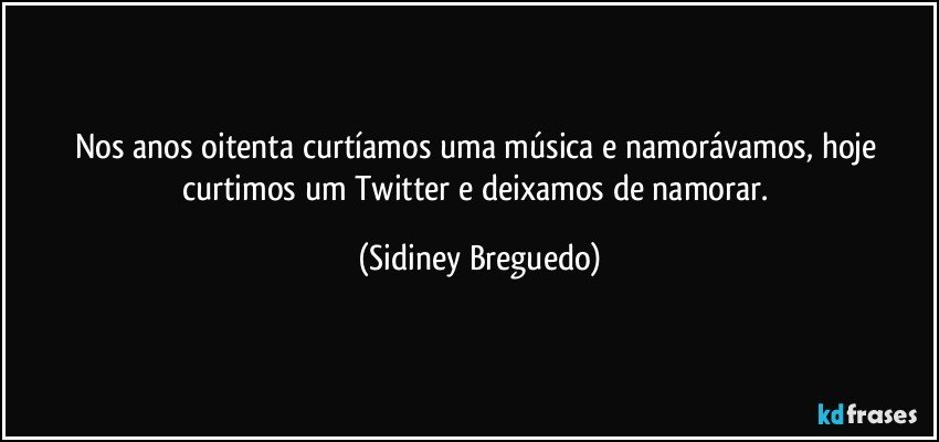 Nos anos oitenta curtíamos uma música e namorávamos, hoje curtimos um Twitter e deixamos de namorar. (Sidiney Breguedo)