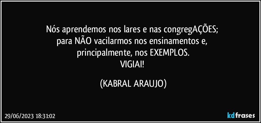 Nós aprendemos nos lares e nas congregAÇÕES; 
para NÃO vacilarmos nos ensinamentos e, 
principalmente, nos EXEMPLOS.
VIGIAI! (KABRAL ARAUJO)