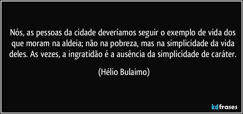 Nós, as pessoas da cidade deveríamos seguir o exemplo de vida dos que moram na aldeia; não na pobreza, mas na simplicidade da vida deles. As vezes, a ingratidão é a ausência da simplicidade de caráter. (Hélio Bulaimo)