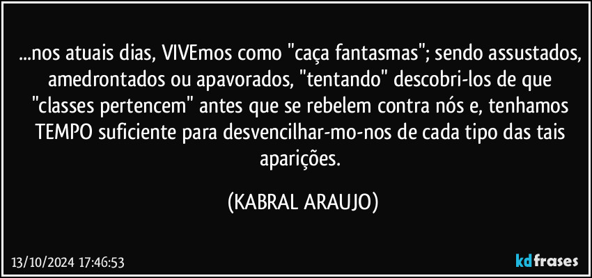 ...nos atuais dias, VIVEmos como "caça fantasmas"; sendo assustados, amedrontados ou apavorados, "tentando" descobri-los de que "classes pertencem" antes que se rebelem contra nós e, tenhamos TEMPO suficiente para desvencilhar-mo-nos de cada tipo das tais aparições. (KABRAL ARAUJO)