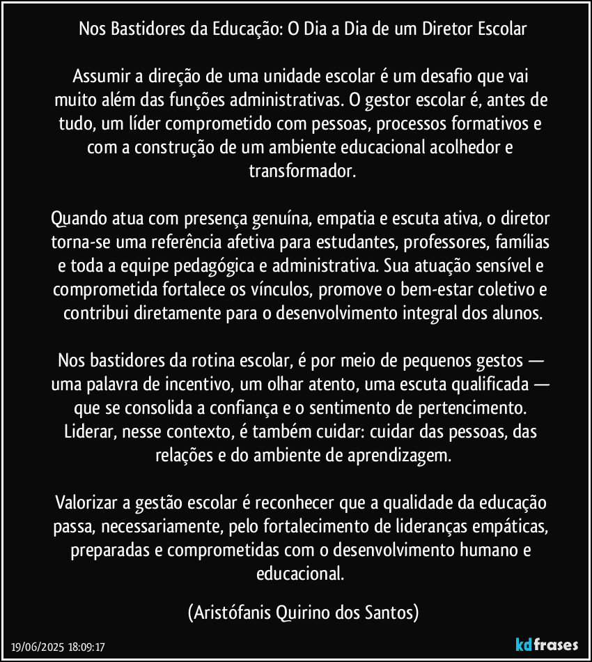 Nos Bastidores da Educação: O Dia a Dia de um Diretor Escolar

Assumir a direção de uma unidade escolar é um desafio que vai muito além das funções administrativas. O gestor escolar é, antes de tudo, um líder comprometido com pessoas, processos formativos e com a construção de um ambiente educacional acolhedor e transformador.

Quando atua com presença genuína, empatia e escuta ativa, o diretor torna-se uma referência afetiva para estudantes, professores, famílias e toda a equipe pedagógica e administrativa. Sua atuação sensível e comprometida fortalece os vínculos, promove o bem-estar coletivo e contribui diretamente para o desenvolvimento integral dos alunos.

Nos bastidores da rotina escolar, é por meio de pequenos gestos — uma palavra de incentivo, um olhar atento, uma escuta qualificada — que se consolida a confiança e o sentimento de pertencimento. Liderar, nesse contexto, é também cuidar: cuidar das pessoas, das relações e do ambiente de aprendizagem.

Valorizar a gestão escolar é reconhecer que a qualidade da educação passa, necessariamente, pelo fortalecimento de lideranças empáticas, preparadas e comprometidas com o desenvolvimento humano e educacional. (Aristófanis Quirino dos Santos)