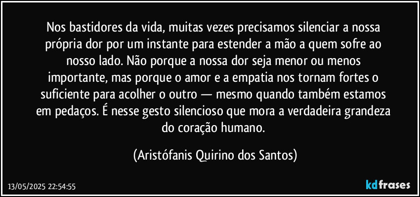 Nos bastidores da vida, muitas vezes precisamos silenciar a nossa própria dor por um instante para estender a mão a quem sofre ao nosso lado. Não porque a nossa dor seja menor ou menos importante, mas porque o amor e a empatia nos tornam fortes o suficiente para acolher o outro — mesmo quando também estamos em pedaços. É nesse gesto silencioso que mora a verdadeira grandeza do coração humano. (Aristófanis Quirino dos Santos)
