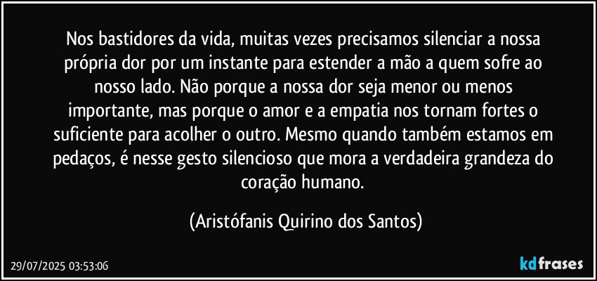 Nos bastidores da vida, muitas vezes precisamos silenciar a nossa própria dor por um instante para estender a mão a quem sofre ao nosso lado. Não porque a nossa dor seja menor ou menos importante, mas porque o amor e a empatia nos tornam fortes o suficiente para acolher o outro. Mesmo quando também estamos em pedaços, é nesse gesto silencioso que mora a verdadeira grandeza do coração humano. (Aristófanis Quirino dos Santos)