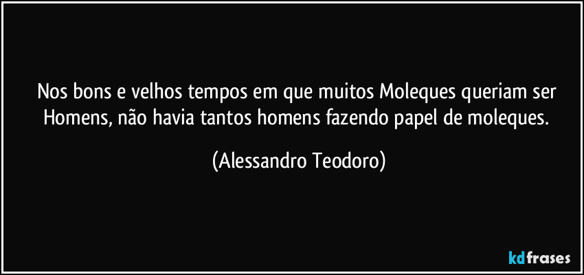 Nos bons e velhos tempos em que muitos Moleques queriam ser Homens, não havia tantos homens fazendo papel de moleques. (Alessandro Teodoro)