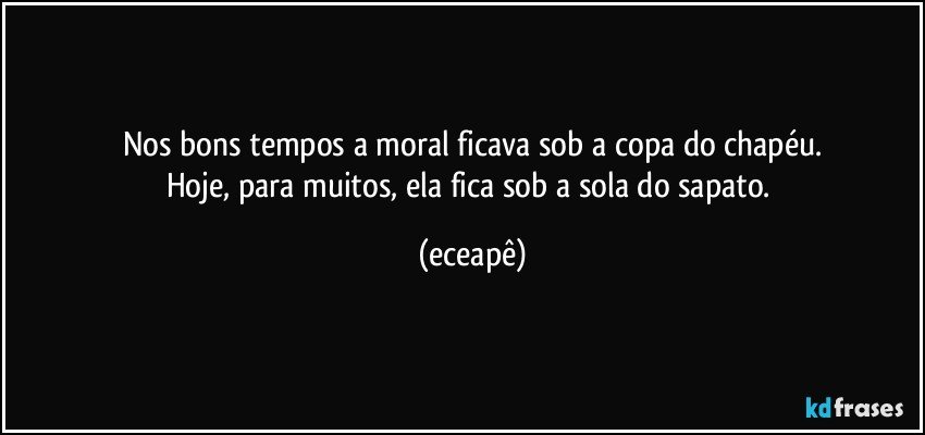 Nos bons tempos a moral ficava sob a copa do chapéu.
Hoje, para muitos, ela fica sob a sola do sapato. (eceapê)
