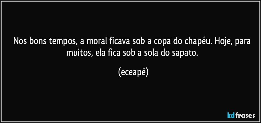 Nos bons tempos,  a moral ficava sob a copa do chapéu. Hoje, para muitos, ela fica sob a sola do sapato. (eceapê)