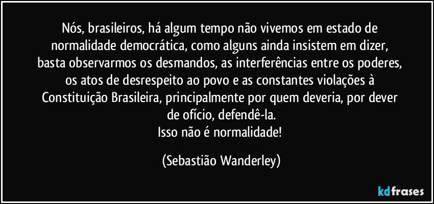 Nós, brasileiros, há algum tempo não vivemos em estado de normalidade democrática, como alguns ainda insistem em dizer, basta observarmos os desmandos, as interferências entre os poderes, os atos de desrespeito ao povo e as constantes violações à Constituição Brasileira, principalmente por quem deveria, por dever de ofício, defendê-la.
Isso não é normalidade! (Sebastião Wanderley)