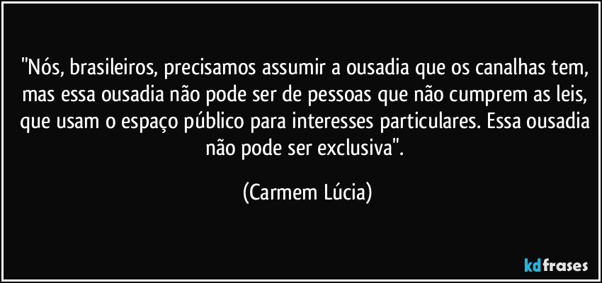 "Nós, brasileiros, precisamos assumir a ousadia que os canalhas tem, mas essa ousadia não pode ser de pessoas que não cumprem as leis, que usam o espaço público para interesses particulares. Essa ousadia não pode ser exclusiva". (Carmem Lúcia)