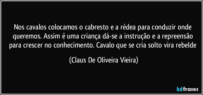 Nos cavalos colocamos o cabresto e a rédea para conduzir onde queremos. Assim é uma criança dá-se a instrução e a repreensão para crescer no conhecimento. Cavalo que se cria solto vira rebelde (Claus De Oliveira Vieira)