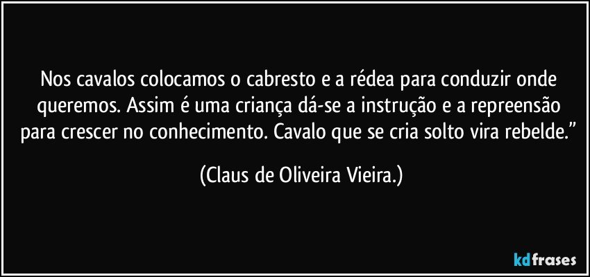 Nos cavalos colocamos o cabresto e a rédea para conduzir onde queremos. Assim é uma criança dá-se a instrução e a repreensão para crescer no conhecimento. Cavalo que se cria solto vira rebelde.” (Claus de Oliveira Vieira.)