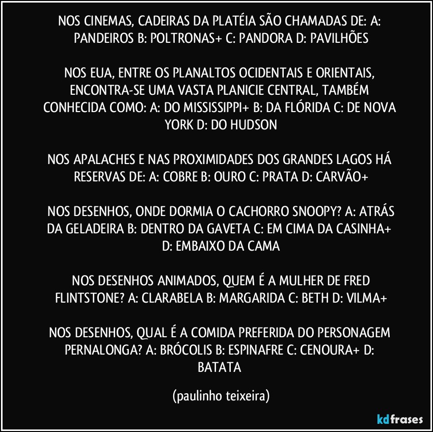 NOS CINEMAS, CADEIRAS DA PLATÉIA SÃO CHAMADAS DE:  A: PANDEIROS  B: POLTRONAS+  C: PANDORA  D: PAVILHÕES

NOS EUA, ENTRE OS PLANALTOS OCIDENTAIS E ORIENTAIS, ENCONTRA-SE UMA VASTA PLANICIE CENTRAL, TAMBÉM CONHECIDA COMO:  A: DO MISSISSIPPI+ B: DA FLÓRIDA  C: DE NOVA YORK  D: DO HUDSON

NOS APALACHES E NAS PROXIMIDADES DOS GRANDES LAGOS HÁ RESERVAS DE:  A: COBRE  B: OURO  C: PRATA  D: CARVÃO+

 NOS DESENHOS, ONDE DORMIA O CACHORRO SNOOPY?  A: ATRÁS DA GELADEIRA  B: DENTRO DA GAVETA  C: EM CIMA DA CASINHA+  D: EMBAIXO DA CAMA

 NOS DESENHOS ANIMADOS, QUEM É A MULHER DE FRED FLINTSTONE?  A: CLARABELA  B: MARGARIDA  C: BETH  D: VILMA+

NOS DESENHOS, QUAL É A COMIDA PREFERIDA DO PERSONAGEM PERNALONGA?  A: BRÓCOLIS  B: ESPINAFRE  C: CENOURA+  D: BATATA (paulinho teixeira)