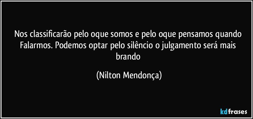 Nos classificarão pelo oque somos e pelo oque pensamos quando Falarmos. Podemos optar pelo silêncio o julgamento será mais brando (Nilton Mendonça)