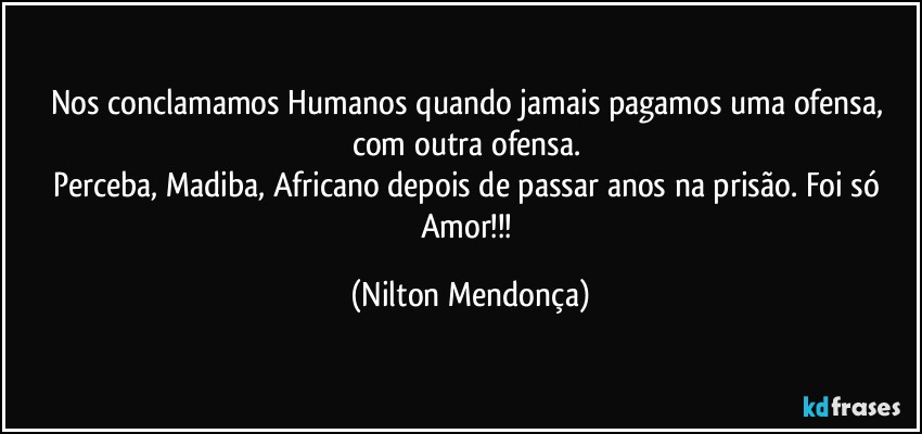 Nos conclamamos Humanos quando jamais pagamos uma ofensa, com outra ofensa. 
Perceba, Madiba, Africano depois de passar anos na prisão. Foi só Amor!!! (Nilton Mendonça)