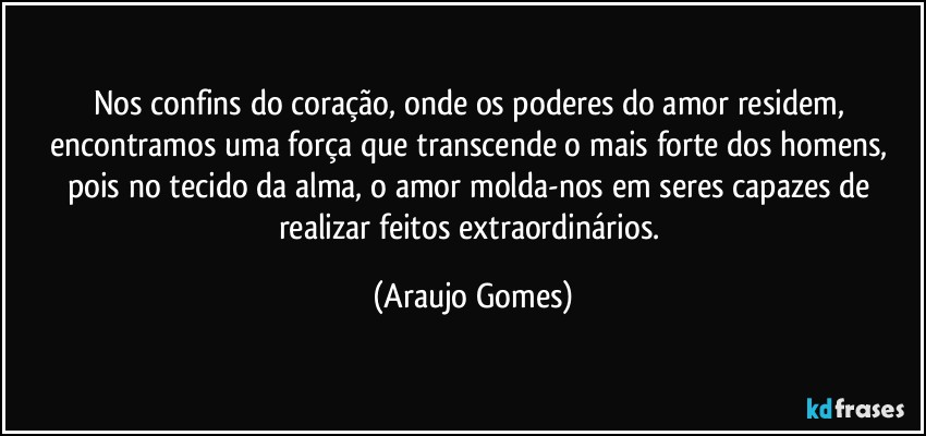 Nos confins do coração, onde os poderes do amor residem, encontramos uma força que transcende o mais forte dos homens, pois no tecido da alma, o amor molda-nos em seres capazes de realizar feitos extraordinários. (Araujo Gomes)