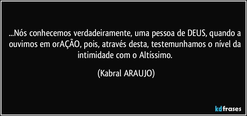 ...Nós conhecemos verdadeiramente, uma pessoa de DEUS, quando a ouvimos em orAÇÃO, pois, através desta, testemunhamos o nível da intimidade com o Altíssimo. (KABRAL ARAUJO)